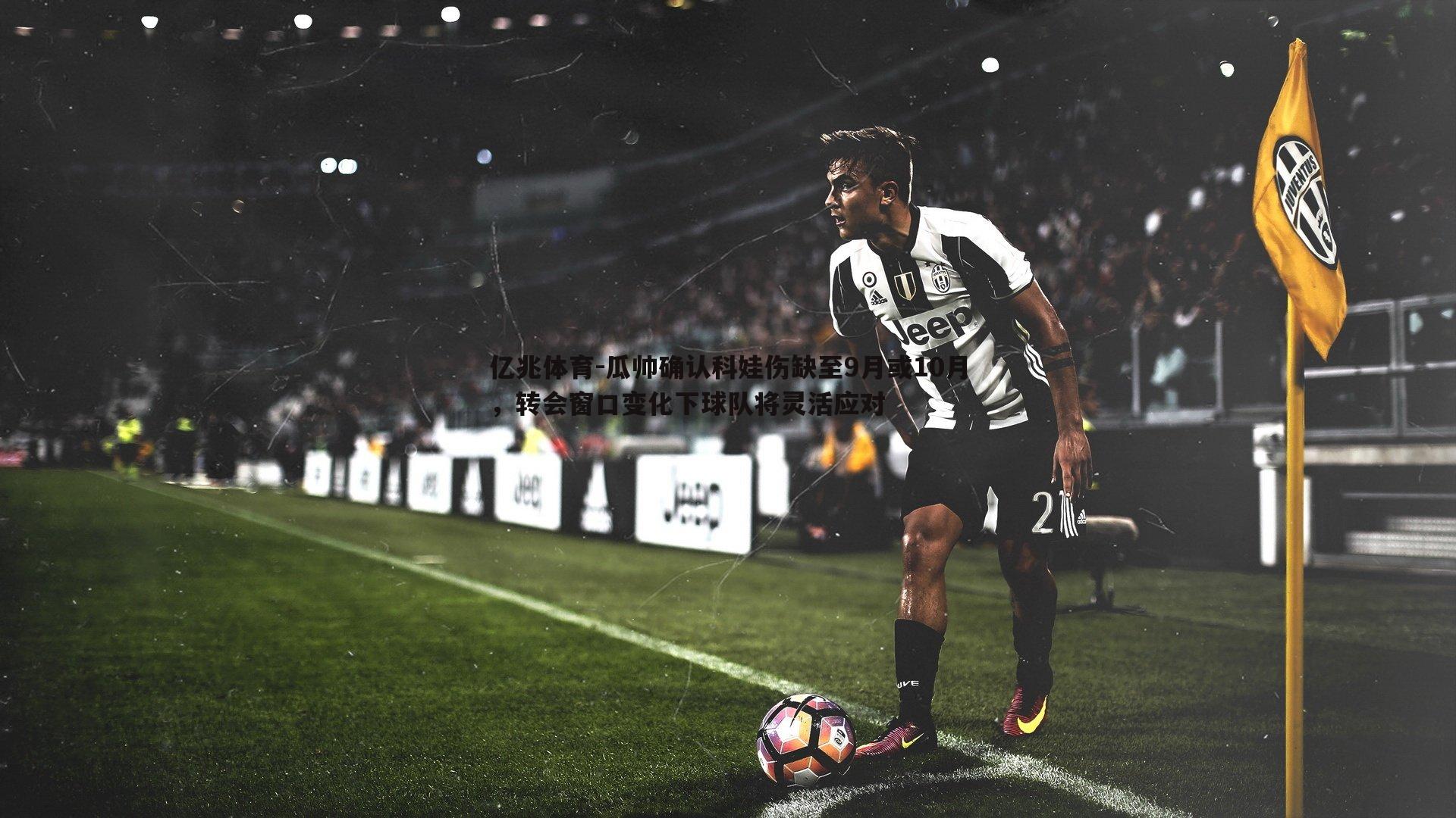亿兆体育-瓜帅确认科娃伤缺至9月或10月，转会窗口变化下球队将灵活应对